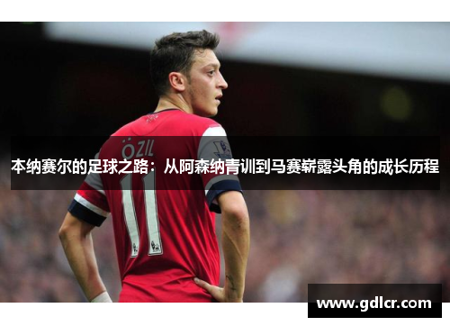 本纳赛尔的足球之路：从阿森纳青训到马赛崭露头角的成长历程