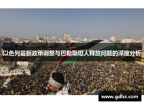 以色列最新政策调整与巴勒斯坦人释放问题的深度分析