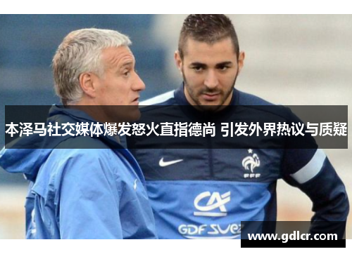 本泽马社交媒体爆发怒火直指德尚 引发外界热议与质疑 本泽马社交媒体爆发怒火直指德尚 引发外界热议与质疑