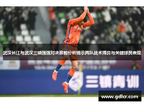 武汉长江与武汉三镇强强对决赛前分析揭示两队战术博弈与关键球员表现 武汉长江与武汉三镇强强对决赛前分析揭示两队战术博弈与关键球员表现