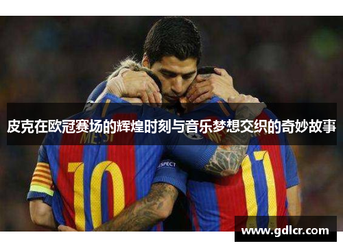 皮克在欧冠赛场的辉煌时刻与音乐梦想交织的奇妙故事