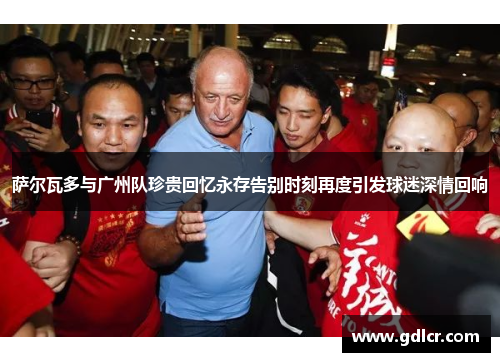 萨尔瓦多与广州队珍贵回忆永存告别时刻再度引发球迷深情回响