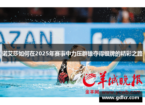 诺艾莎如何在2025年赛事中力压群雄夺得银牌的精彩之路 诺艾莎如何在2025年赛事中力压群雄夺得银牌的精彩之路