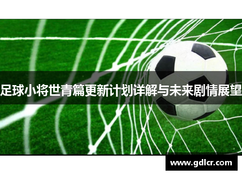 足球小将世青篇更新计划详解与未来剧情展望 足球小将世青篇更新计划详解与未来剧情展望