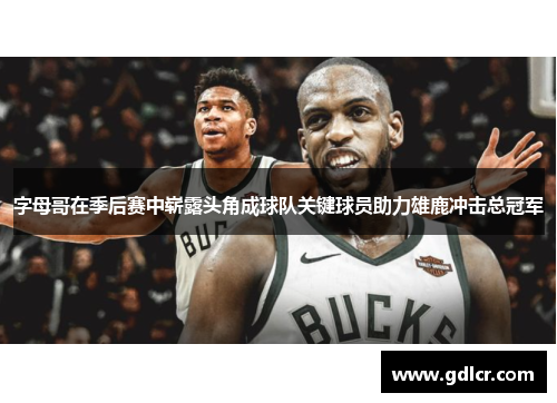 字母哥在季后赛中崭露头角成球队关键球员助力雄鹿冲击总冠军